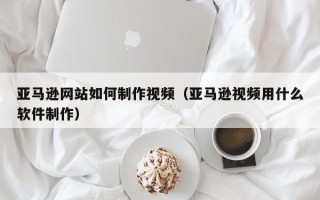 聊城亚马逊网站如何制作视频（亚马逊视频用什么软件制作）