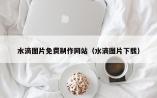 聊城水滴图片免费制作网站（水滴图片下载）